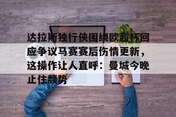 开云体育下载-包含达拉斯独行侠围绕欧超杯回应争议马赛赛后伤情更新，这操作让人直呼：曼城今晚止住颓势的词条